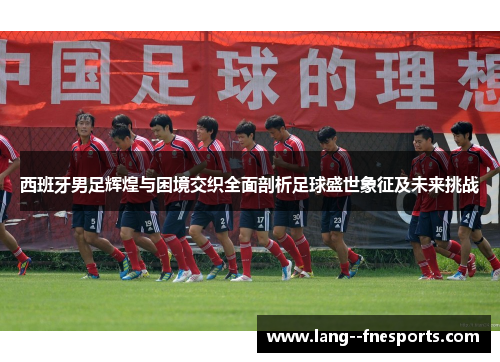 西班牙男足辉煌与困境交织全面剖析足球盛世象征及未来挑战 西班牙男足辉煌与困境交织全面剖析足球盛世象征及未来挑战