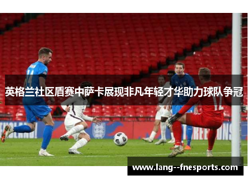 英格兰社区盾赛中萨卡展现非凡年轻才华助力球队争冠