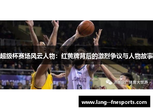超级杯赛场风云人物：红黄牌背后的激烈争议与人物故事