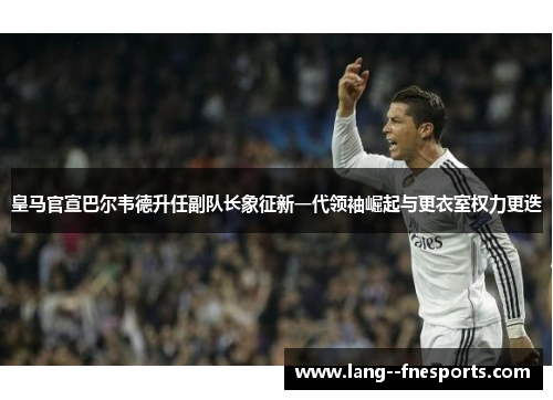 皇马官宣巴尔韦德升任副队长象征新一代领袖崛起与更衣室权力更迭