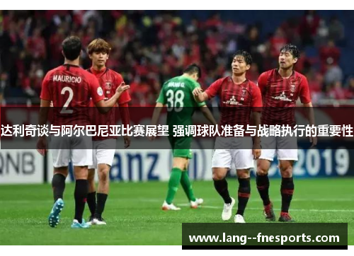 达利奇谈与阿尔巴尼亚比赛展望 强调球队准备与战略执行的重要性