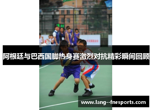 阿根廷与巴西国脚热身赛激烈对抗精彩瞬间回顾