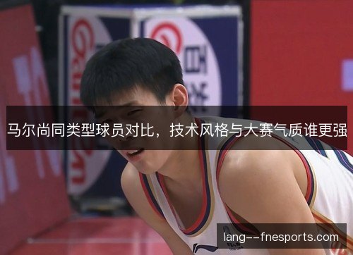 马尔尚同类型球员对比，技术风格与大赛气质谁更强